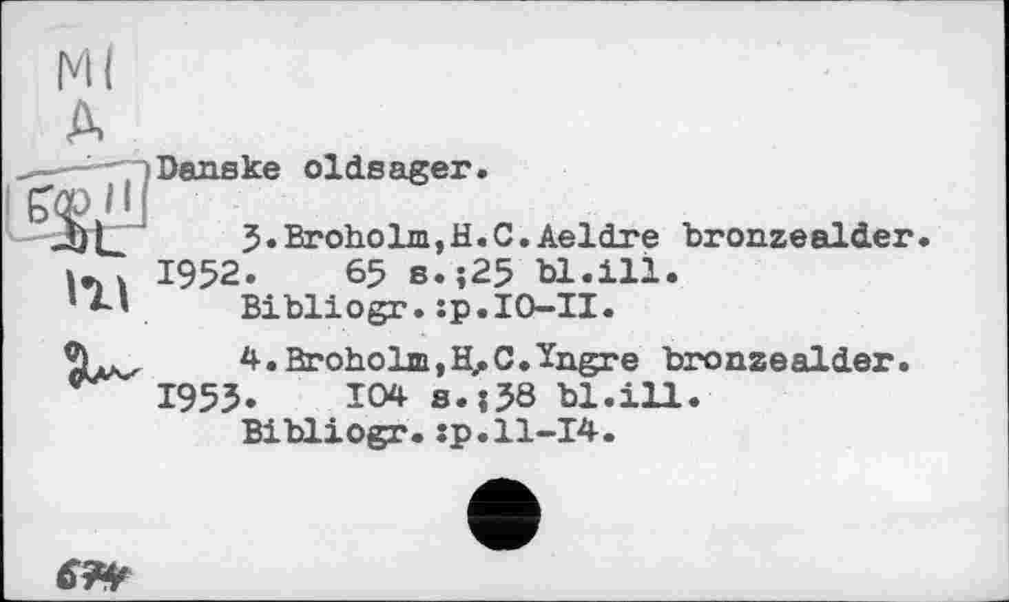 ﻿Danske oldsager.
5.Broholm,H.C.Aeldre bronzealder 1^4 1952.	65 S.J25 bl.ill.
,*>V	Bibliogr.sp.10-11.
4.Broholm,Hj.C.ïngre bronzealder.
1955.	10* s.j58 bl.ill.
Bibliogr.sp.11-14.
